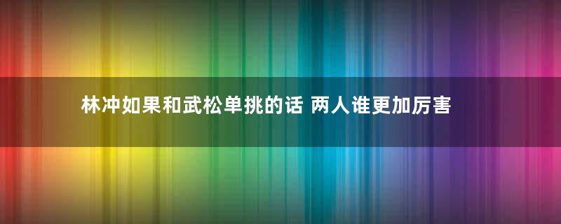 林冲如果和武松单挑的话 两人谁更加厉害